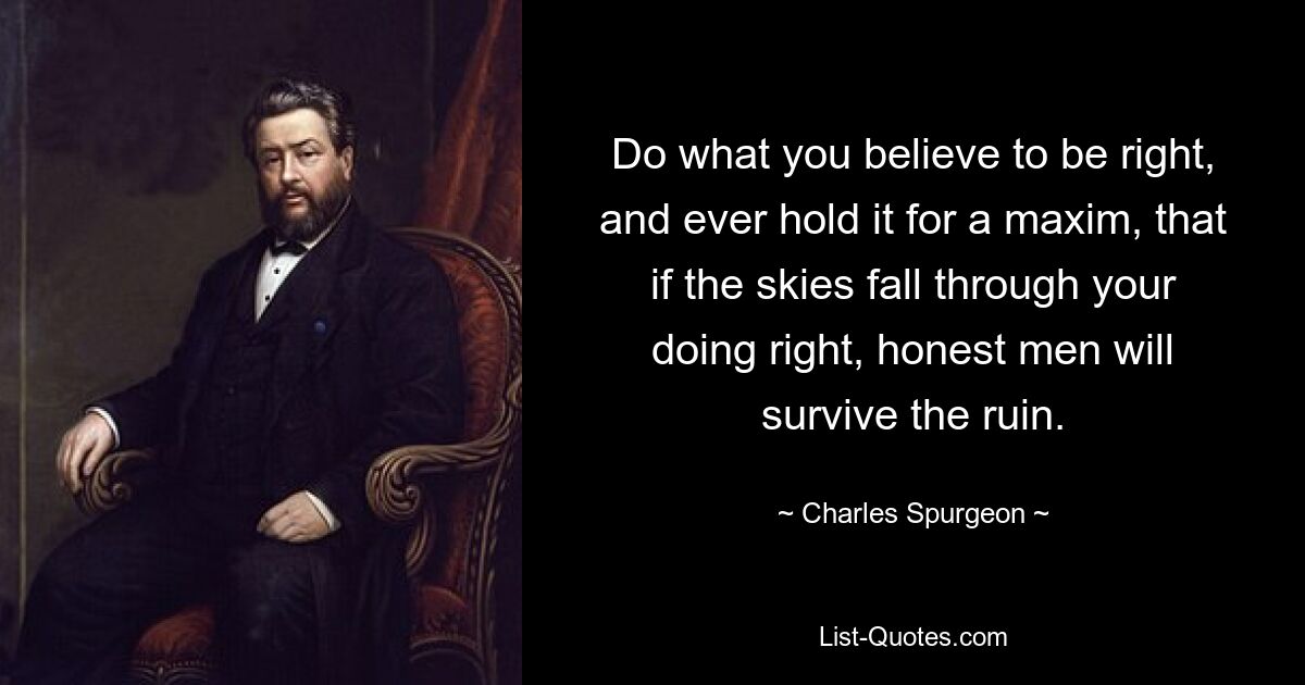 Do what you believe to be right, and ever hold it for a maxim, that if the skies fall through your doing right, honest men will survive the ruin. — © Charles Spurgeon