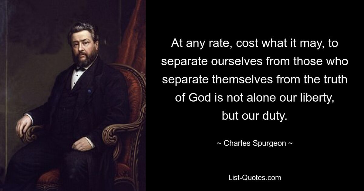 At any rate, cost what it may, to separate ourselves from those who separate themselves from the truth of God is not alone our liberty, but our duty. — © Charles Spurgeon