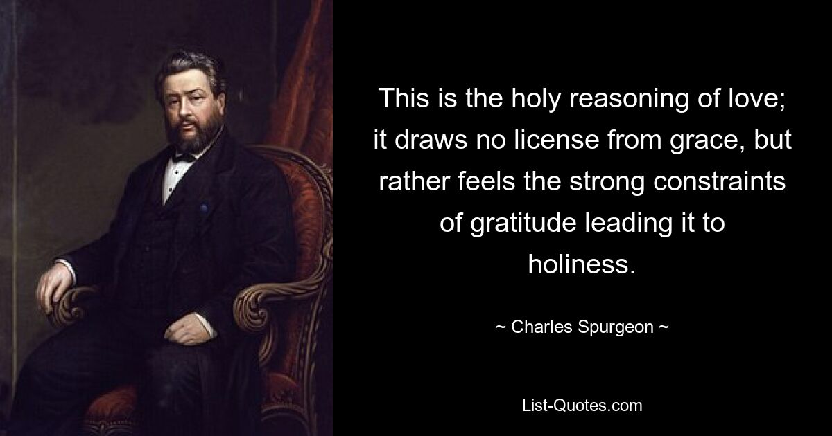 This is the holy reasoning of love; it draws no license from grace, but rather feels the strong constraints of gratitude leading it to holiness. — © Charles Spurgeon