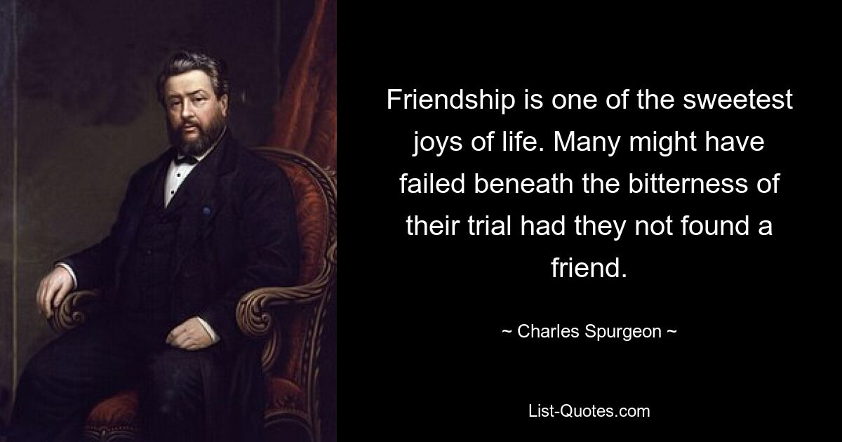 Friendship is one of the sweetest joys of life. Many might have failed beneath the bitterness of their trial had they not found a friend. — © Charles Spurgeon