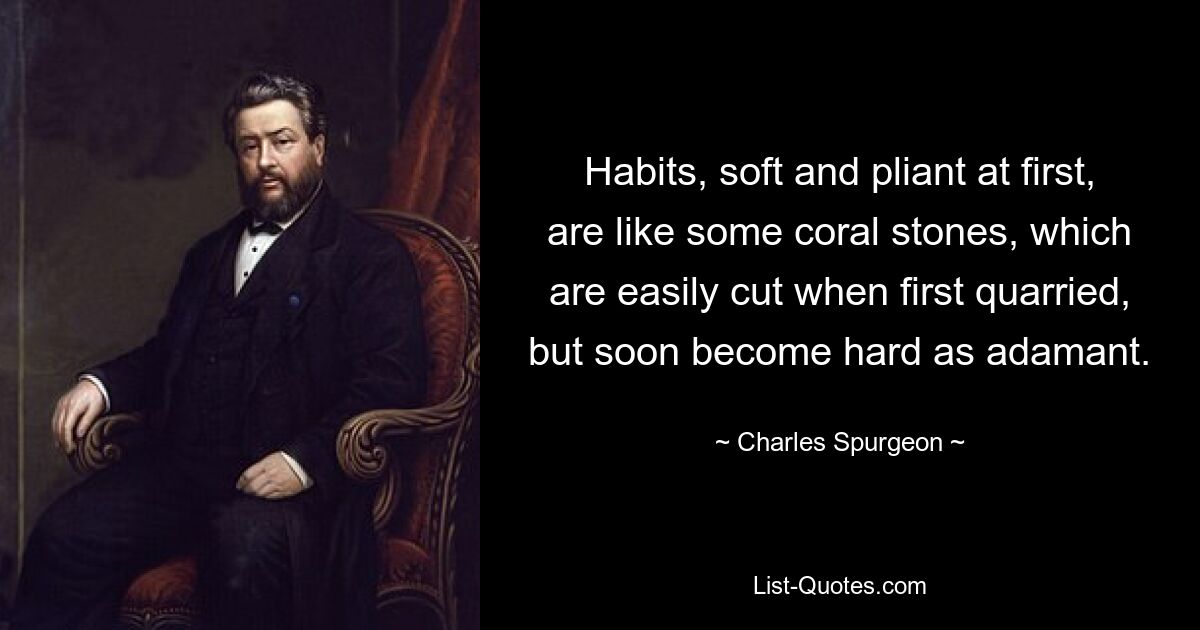 Habits, soft and pliant at first, are like some coral stones, which are easily cut when first quarried, but soon become hard as adamant. — © Charles Spurgeon