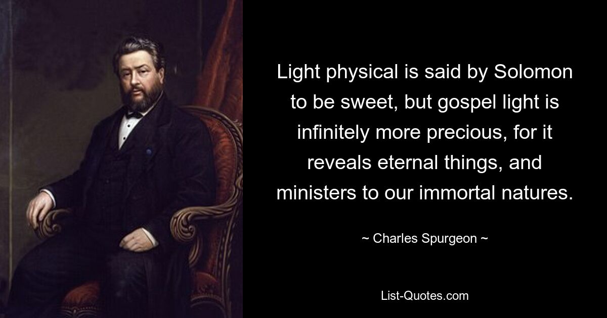 Light physical is said by Solomon to be sweet, but gospel light is infinitely more precious, for it reveals eternal things, and ministers to our immortal natures. — © Charles Spurgeon