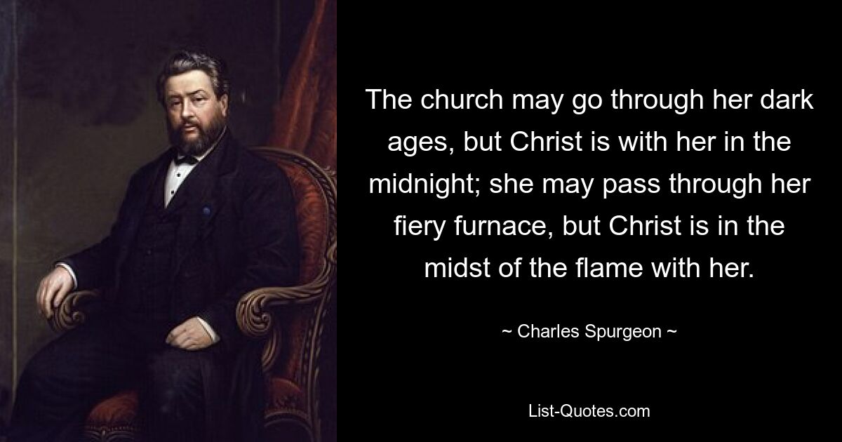 The church may go through her dark ages, but Christ is with her in the midnight; she may pass through her fiery furnace, but Christ is in the midst of the flame with her. — © Charles Spurgeon