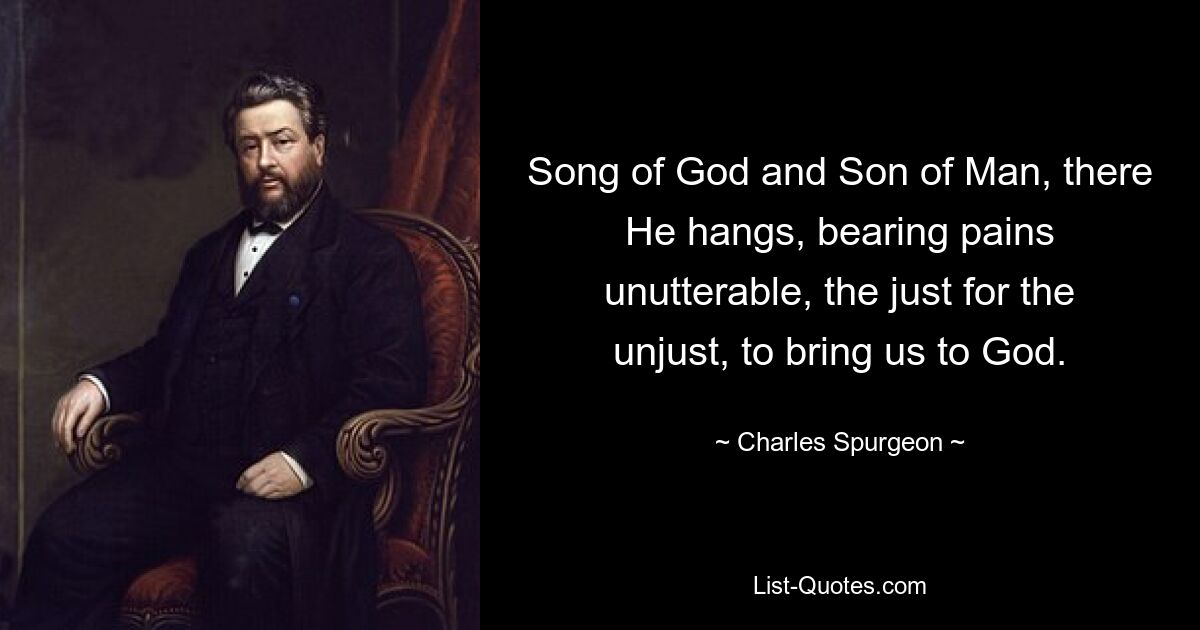 Song of God and Son of Man, there He hangs, bearing pains unutterable, the just for the unjust, to bring us to God. — © Charles Spurgeon