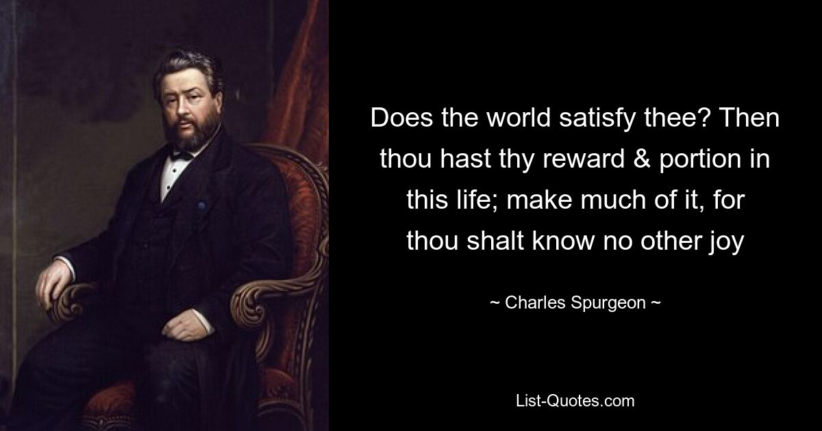 Does the world satisfy thee? Then thou hast thy reward & portion in this life; make much of it, for thou shalt know no other joy — © Charles Spurgeon