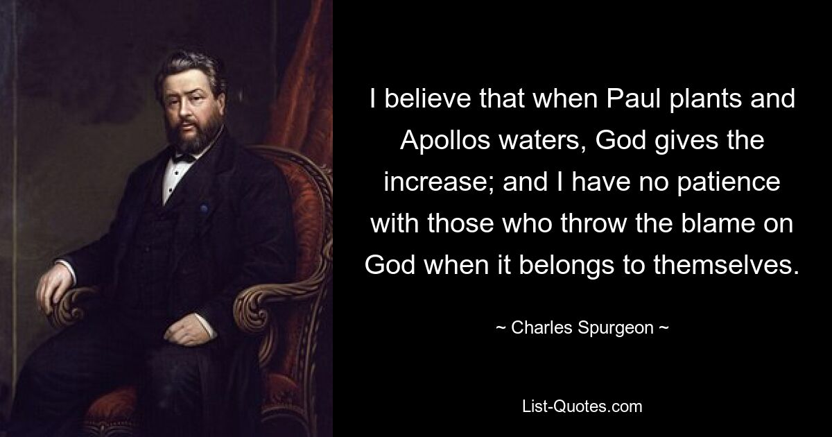 I believe that when Paul plants and Apollos waters, God gives the increase; and I have no patience with those who throw the blame on God when it belongs to themselves. — © Charles Spurgeon