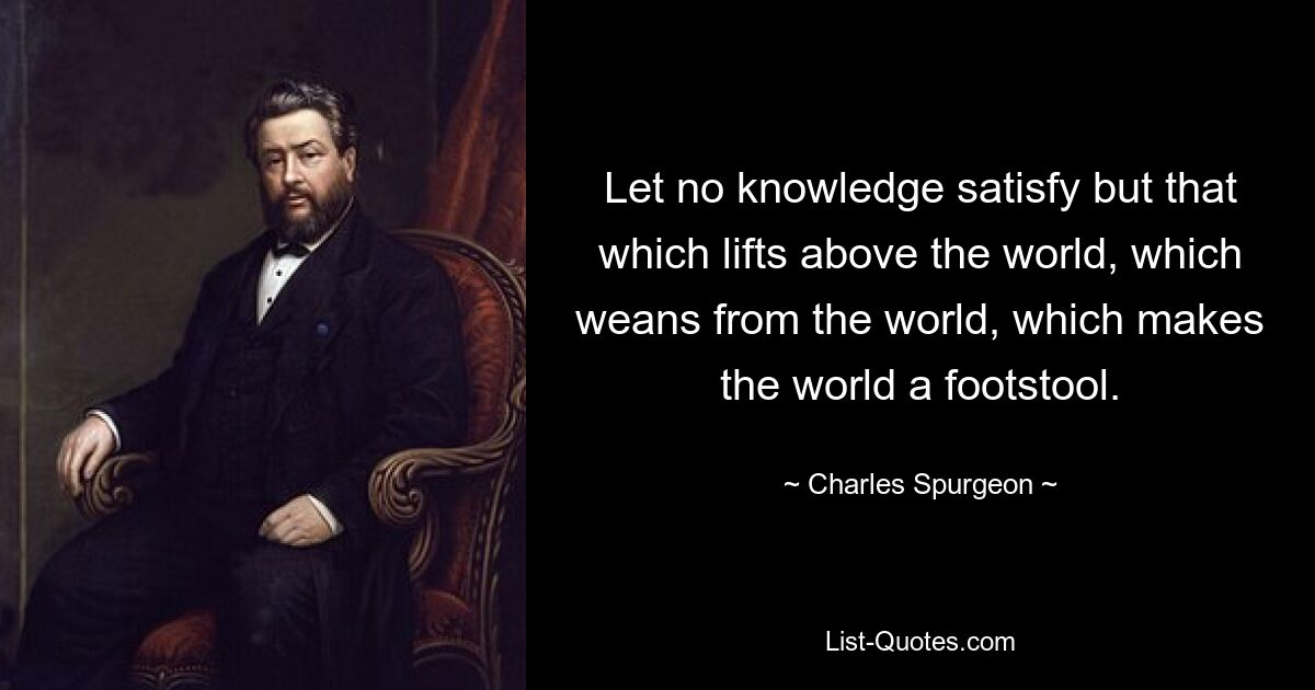 Пусть не удовлетворяет никакое знание, кроме того, что возвышается над миром, которое отлучается от мира, которое делает мир подставкой для ног. — © Чарльз Сперджен
