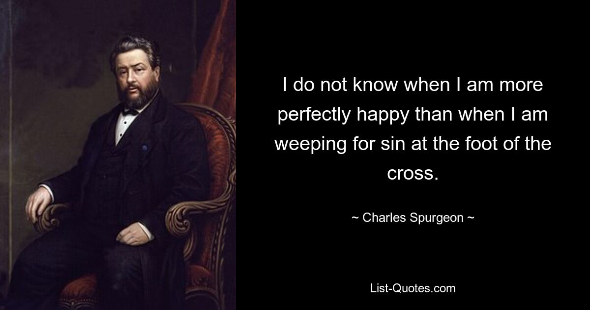 I do not know when I am more perfectly happy than when I am weeping for sin at the foot of the cross. — © Charles Spurgeon