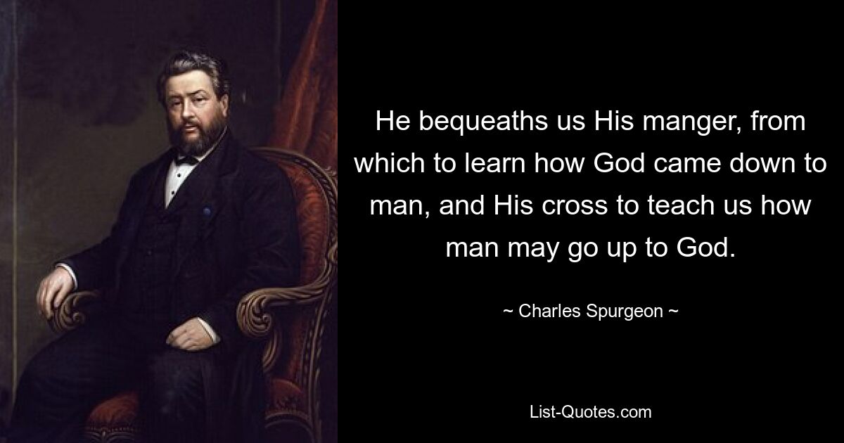 He bequeaths us His manger, from which to learn how God came down to man, and His cross to teach us how man may go up to God. — © Charles Spurgeon