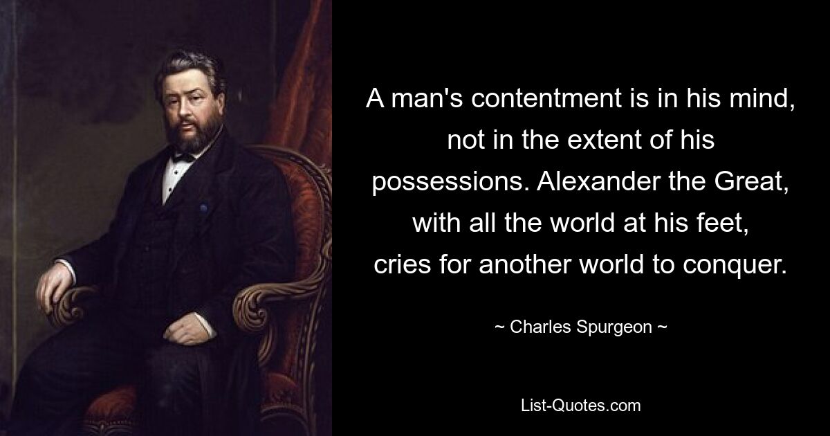 A man's contentment is in his mind, not in the extent of his possessions. Alexander the Great, with all the world at his feet, cries for another world to conquer. — © Charles Spurgeon