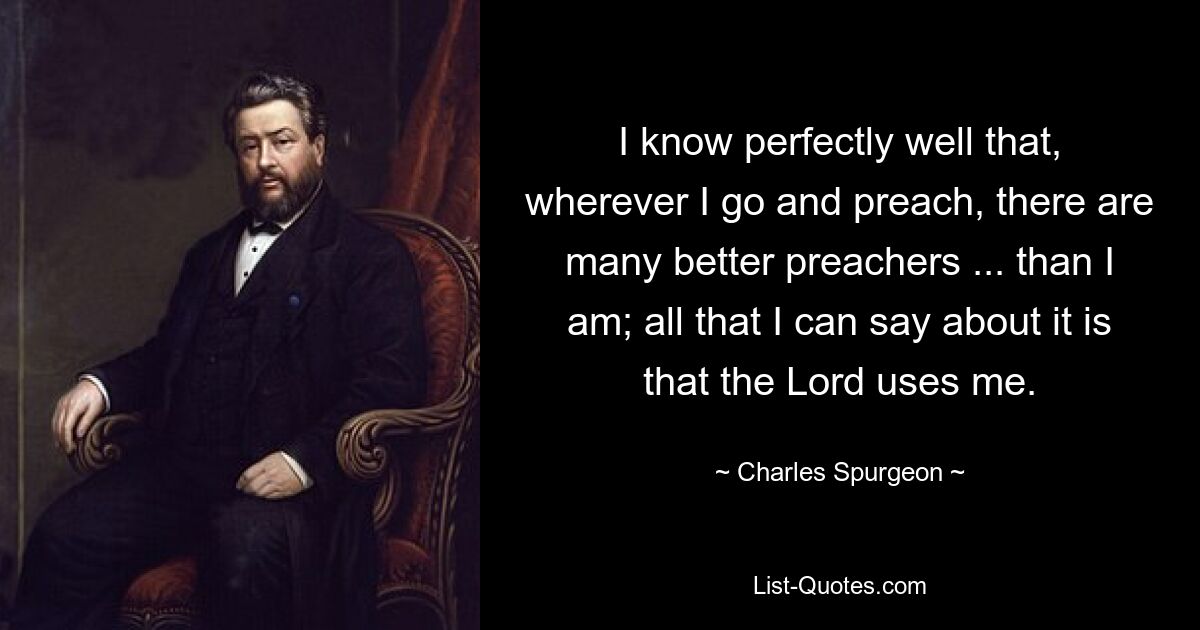 I know perfectly well that, wherever I go and preach, there are many better preachers ... than I am; all that I can say about it is that the Lord uses me. — © Charles Spurgeon