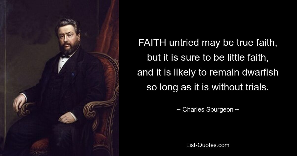 FAITH untried may be true faith, but it is sure to be little faith, and it is likely to remain dwarfish so long as it is without trials. — © Charles Spurgeon