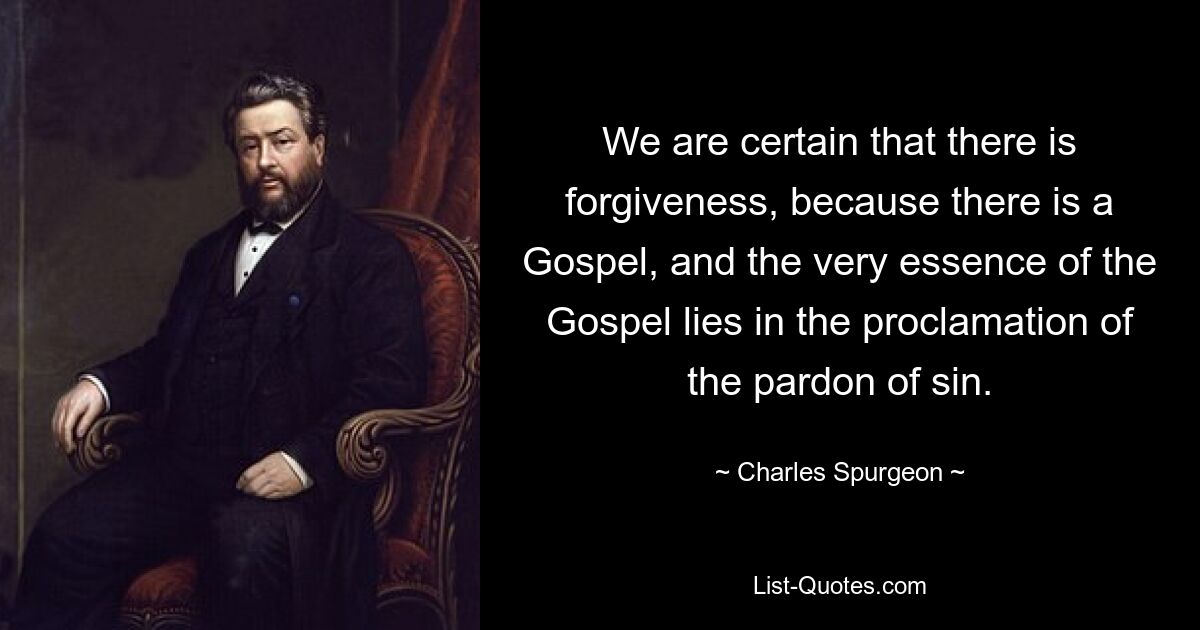 We are certain that there is forgiveness, because there is a Gospel, and the very essence of the Gospel lies in the proclamation of the pardon of sin. — © Charles Spurgeon