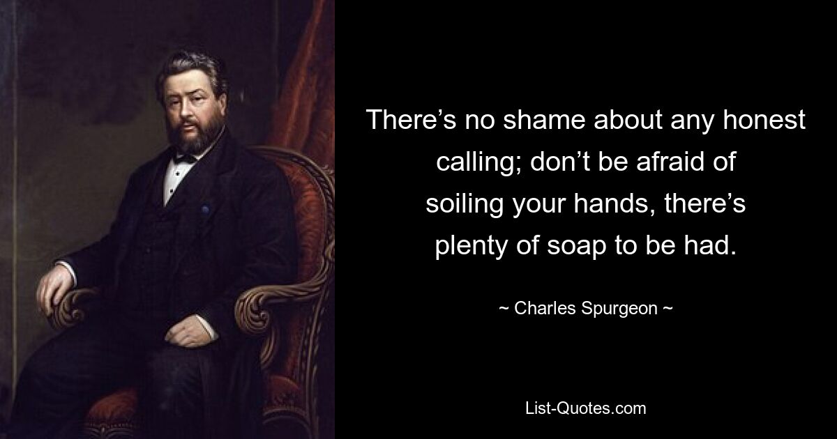 There’s no shame about any honest calling; don’t be afraid of soiling your hands, there’s plenty of soap to be had. — © Charles Spurgeon