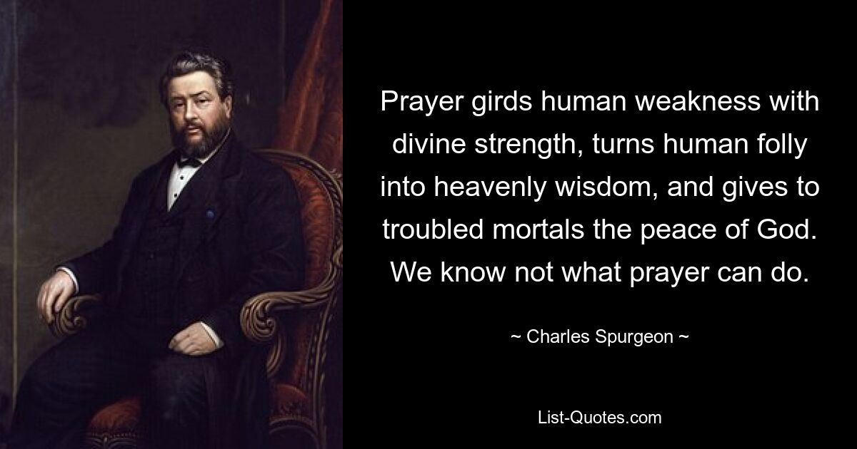 Prayer girds human weakness with divine strength, turns human folly into heavenly wisdom, and gives to troubled mortals the peace of God. We know not what prayer can do. — © Charles Spurgeon