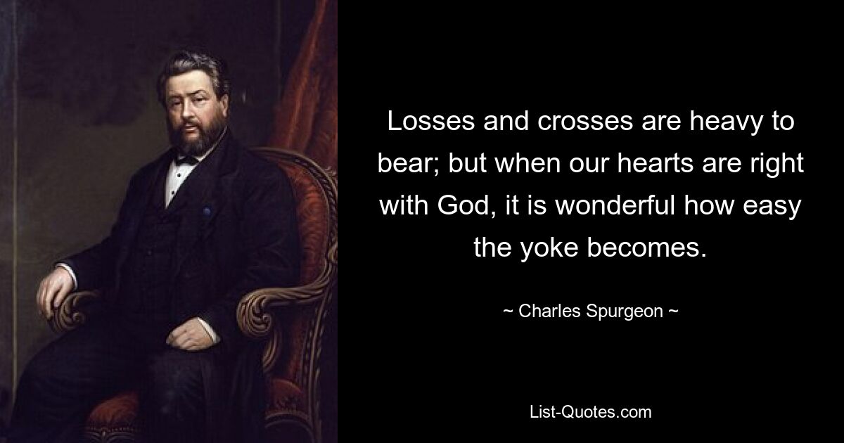 Losses and crosses are heavy to bear; but when our hearts are right with God, it is wonderful how easy the yoke becomes. — © Charles Spurgeon