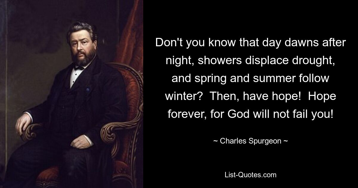 Don't you know that day dawns after night, showers displace drought, and spring and summer follow winter?  Then, have hope!  Hope forever, for God will not fail you! — © Charles Spurgeon