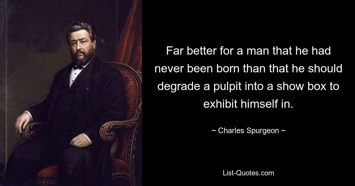 Far better for a man that he had never been born than that he should degrade a pulpit into a show box to exhibit himself in. — © Charles Spurgeon