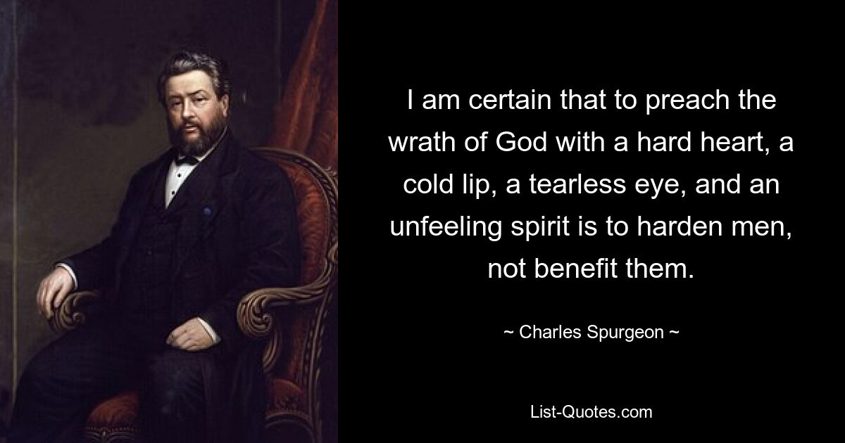 I am certain that to preach the wrath of God with a hard heart, a cold lip, a tearless eye, and an unfeeling spirit is to harden men, not benefit them. — © Charles Spurgeon