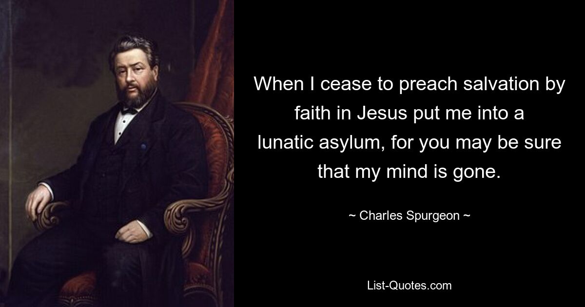 When I cease to preach salvation by faith in Jesus put me into a lunatic asylum, for you may be sure that my mind is gone. — © Charles Spurgeon