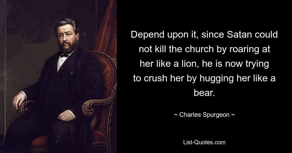 Depend upon it, since Satan could not kill the church by roaring at her like a lion, he is now trying to crush her by hugging her like a bear. — © Charles Spurgeon