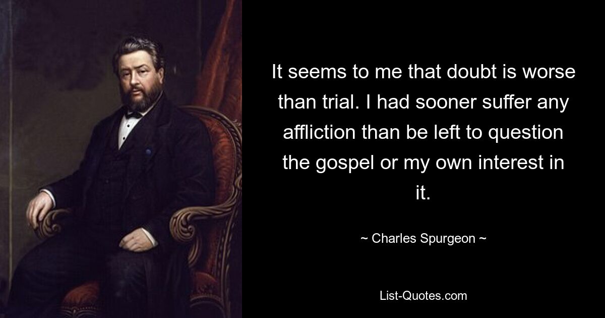 It seems to me that doubt is worse than trial. I had sooner suffer any affliction than be left to question the gospel or my own interest in it. — © Charles Spurgeon