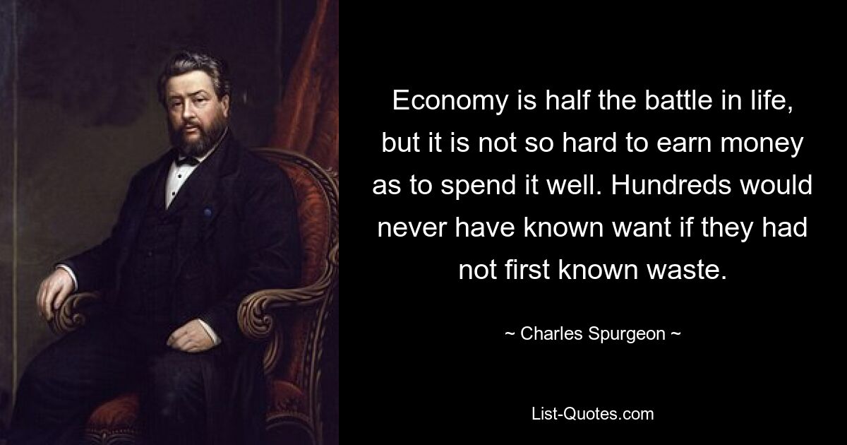 Economy is half the battle in life, but it is not so hard to earn money as to spend it well. Hundreds would never have known want if they had not first known waste. — © Charles Spurgeon