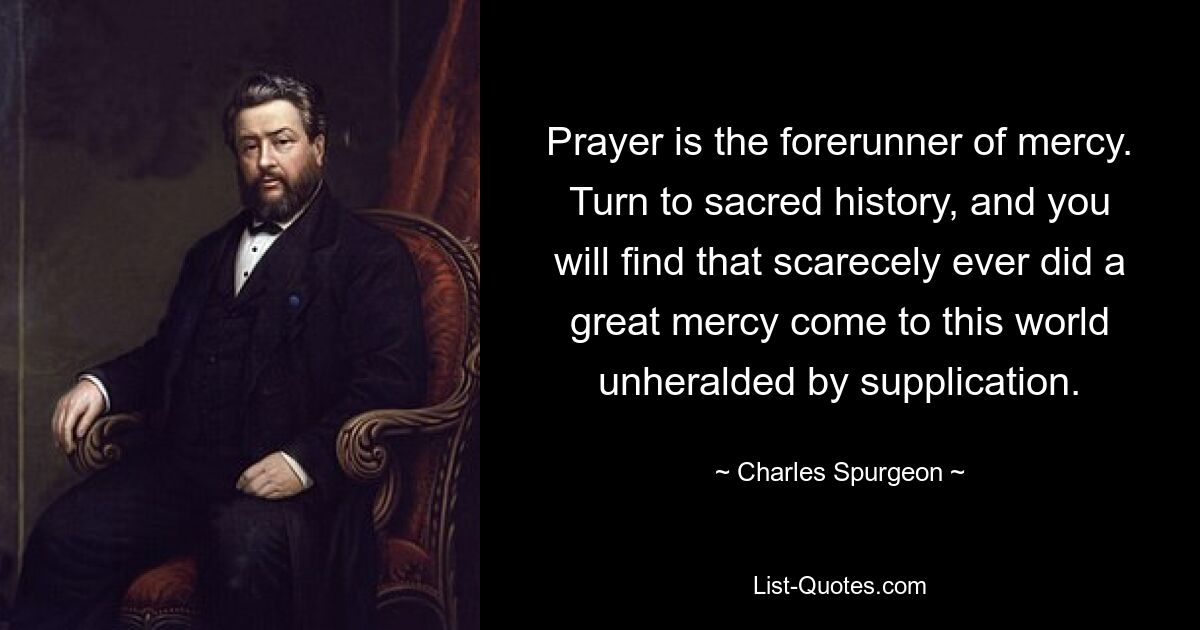 Prayer is the forerunner of mercy. Turn to sacred history, and you will find that scarecely ever did a great mercy come to this world unheralded by supplication. — © Charles Spurgeon