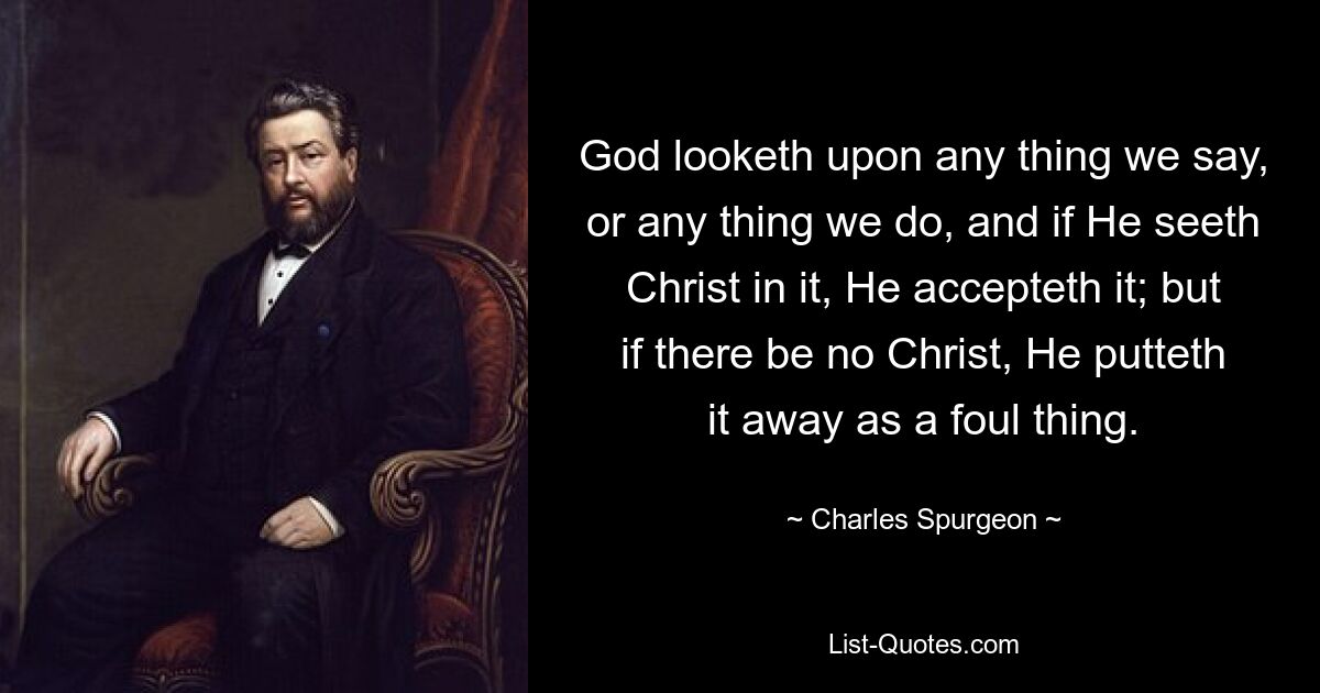 God looketh upon any thing we say, or any thing we do, and if He seeth Christ in it, He accepteth it; but if there be no Christ, He putteth it away as a foul thing. — © Charles Spurgeon