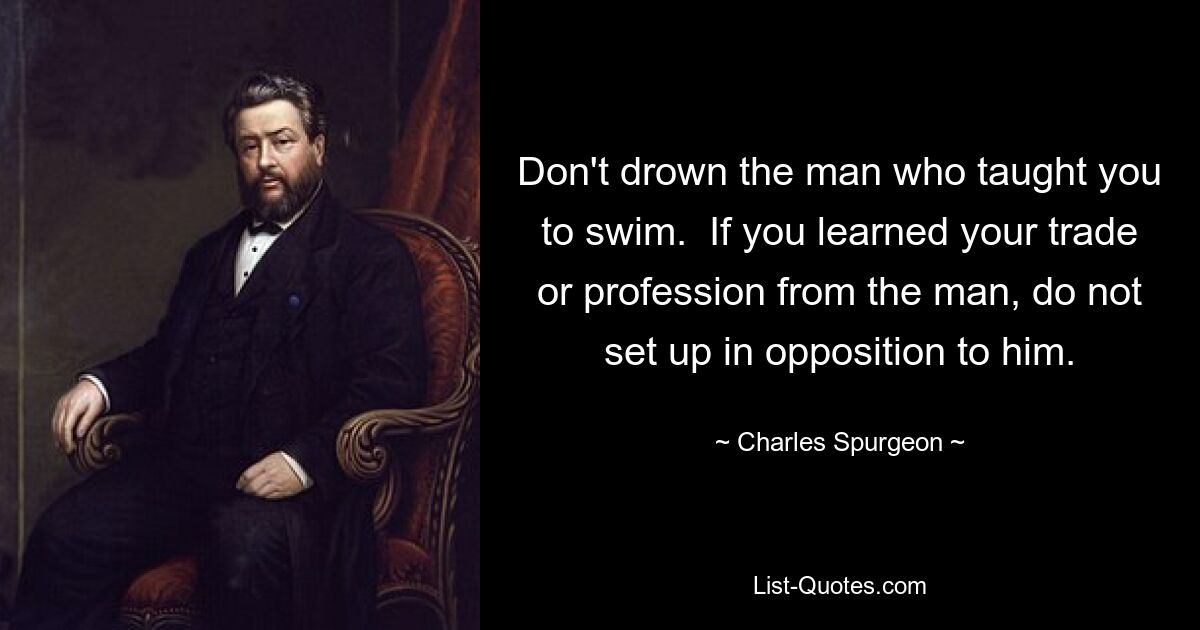 Не топи человека, который научил тебя плавать. Если вы научились своему ремеслу или профессии у мужчины, не настраивайтесь против него. — © Чарльз Сперджен