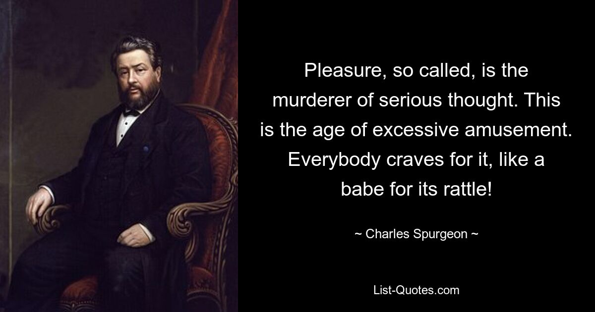 Pleasure, so called, is the murderer of serious thought. This is the age of excessive amusement. Everybody craves for it, like a babe for its rattle! — © Charles Spurgeon