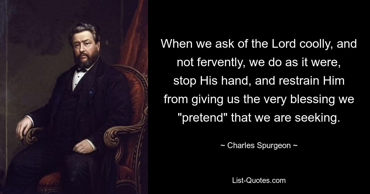 When we ask of the Lord coolly, and not fervently, we do as it were, stop His hand, and restrain Him from giving us the very blessing we "pretend" that we are seeking. — © Charles Spurgeon