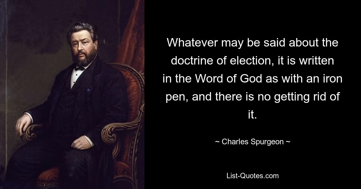 Whatever may be said about the doctrine of election, it is written in the Word of God as with an iron pen, and there is no getting rid of it. — © Charles Spurgeon