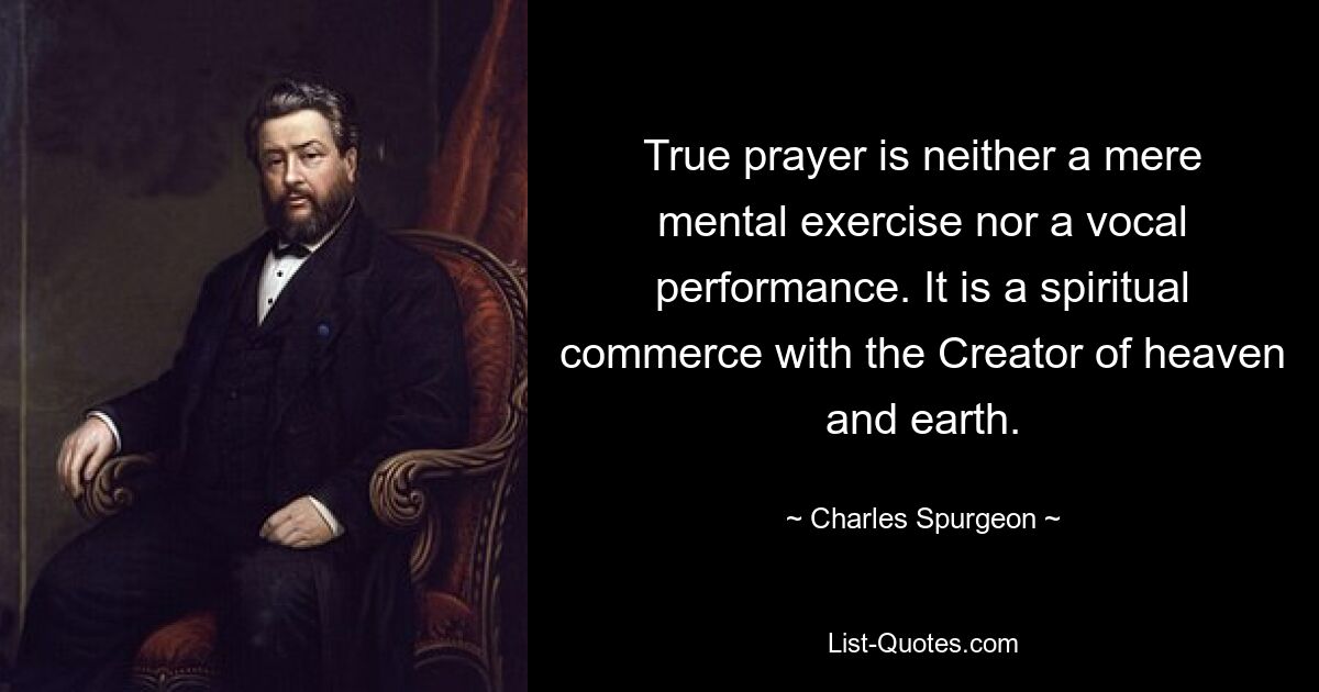 True prayer is neither a mere mental exercise nor a vocal performance. It is a spiritual commerce with the Creator of heaven and earth. — © Charles Spurgeon