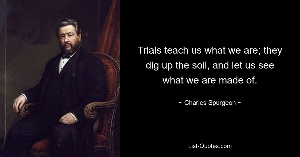 Trials teach us what we are; they dig up the soil, and let us see what we are made of. — © Charles Spurgeon