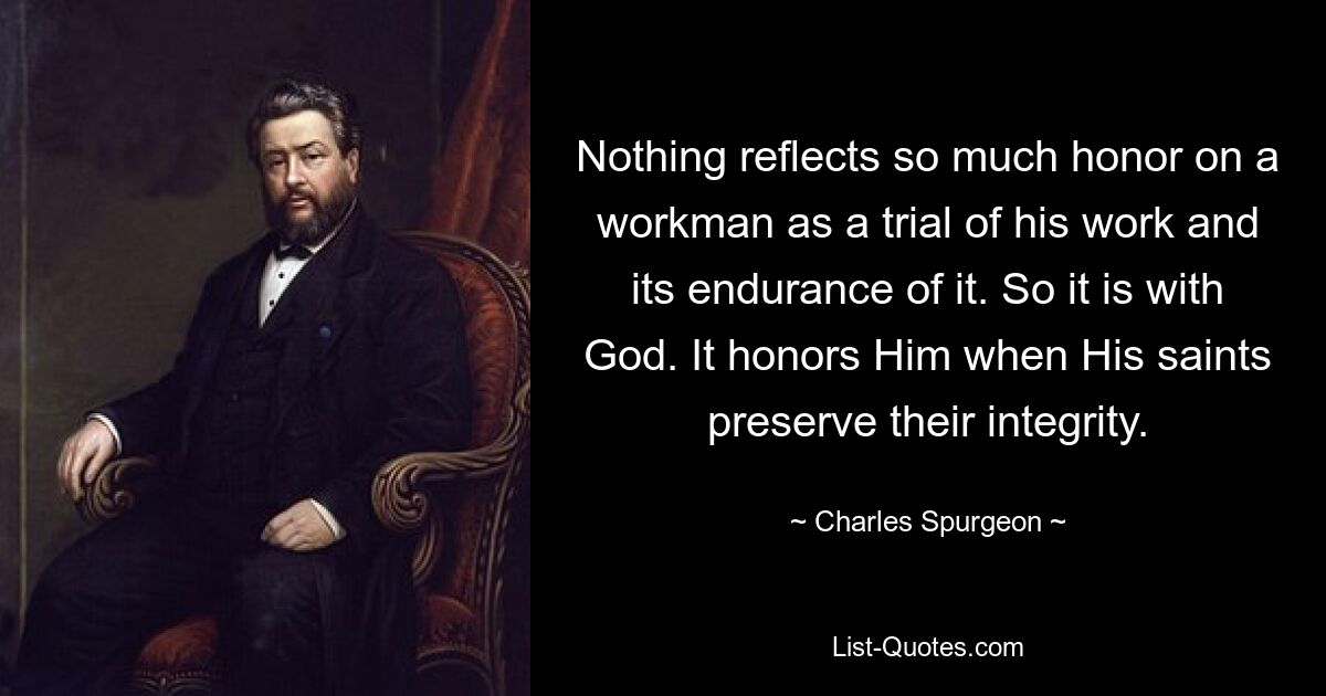 Nothing reflects so much honor on a workman as a trial of his work and its endurance of it. So it is with God. It honors Him when His saints preserve their integrity. — © Charles Spurgeon