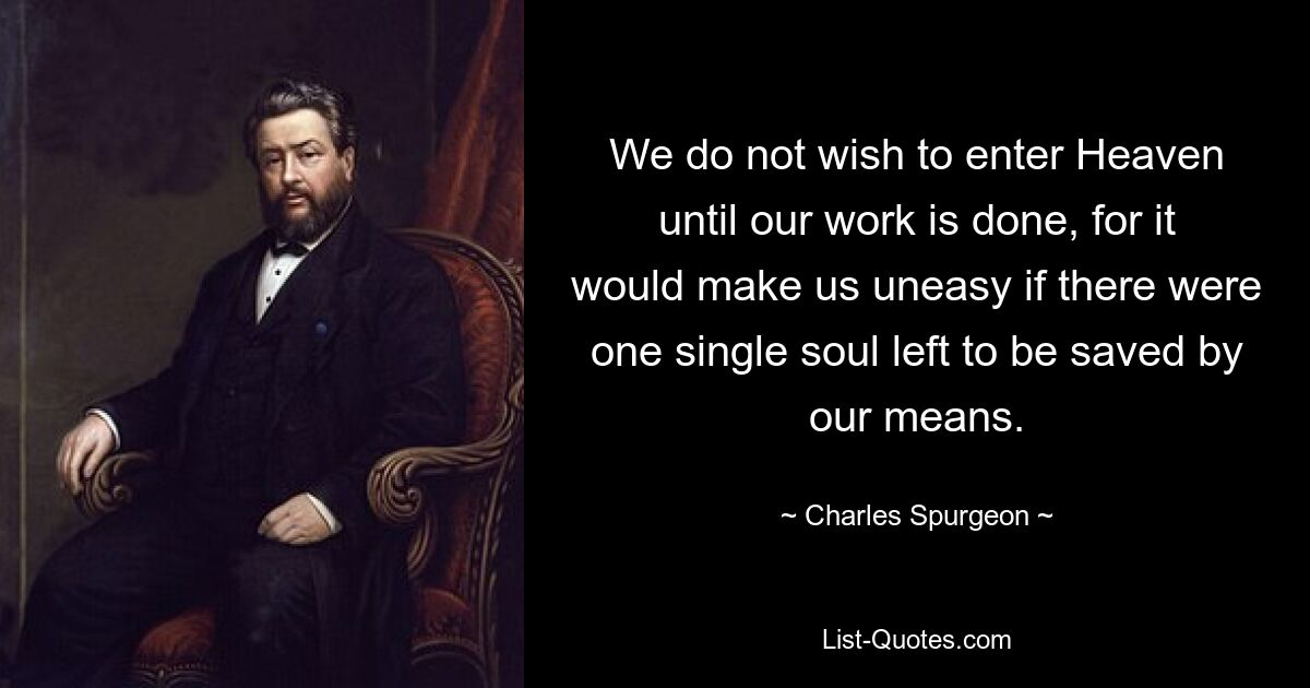 We do not wish to enter Heaven until our work is done, for it would make us uneasy if there were one single soul left to be saved by our means. — © Charles Spurgeon