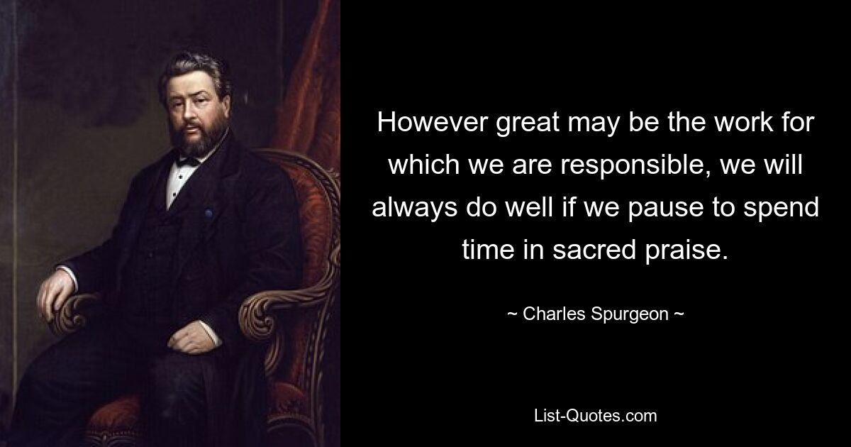 However great may be the work for which we are responsible, we will always do well if we pause to spend time in sacred praise. — © Charles Spurgeon