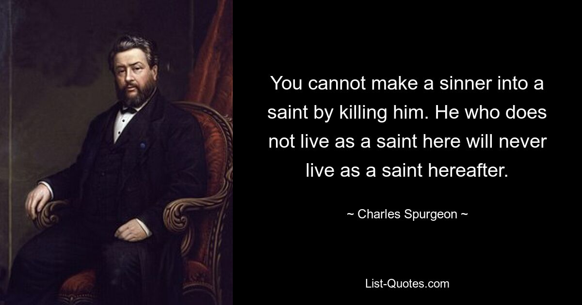 You cannot make a sinner into a saint by killing him. He who does not live as a saint here will never live as a saint hereafter. — © Charles Spurgeon