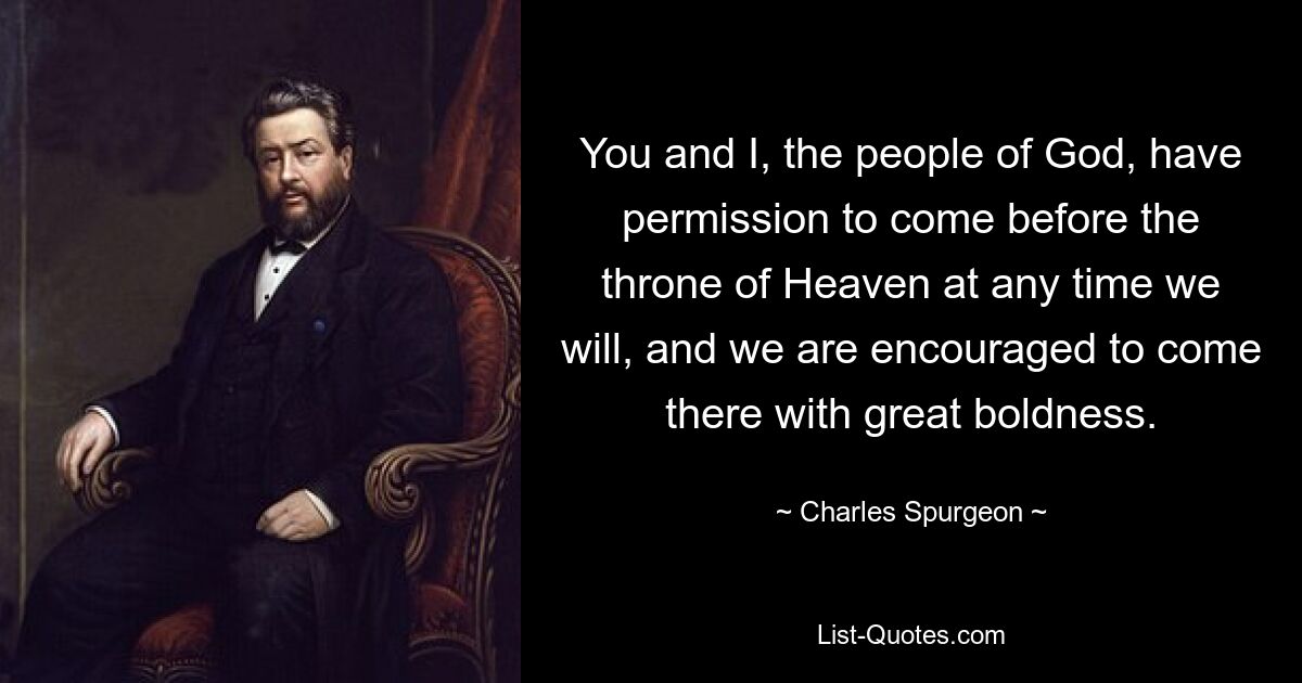 You and I, the people of God, have permission to come before the throne of Heaven at any time we will, and we are encouraged to come there with great boldness. — © Charles Spurgeon