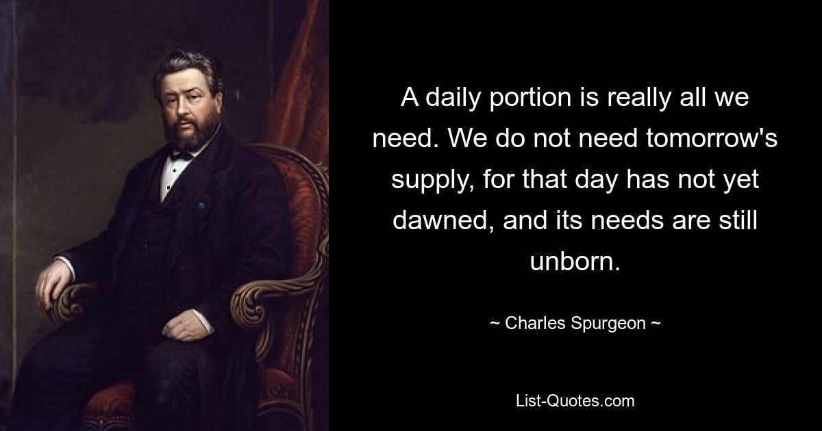 A daily portion is really all we need. We do not need tomorrow's supply, for that day has not yet dawned, and its needs are still unborn. — © Charles Spurgeon