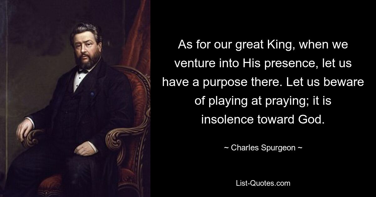 As for our great King, when we venture into His presence, let us have a purpose there. Let us beware of playing at praying; it is insolence toward God. — © Charles Spurgeon