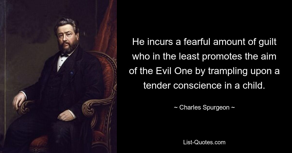 He incurs a fearful amount of guilt who in the least promotes the aim of the Evil One by trampling upon a tender conscience in a child. — © Charles Spurgeon