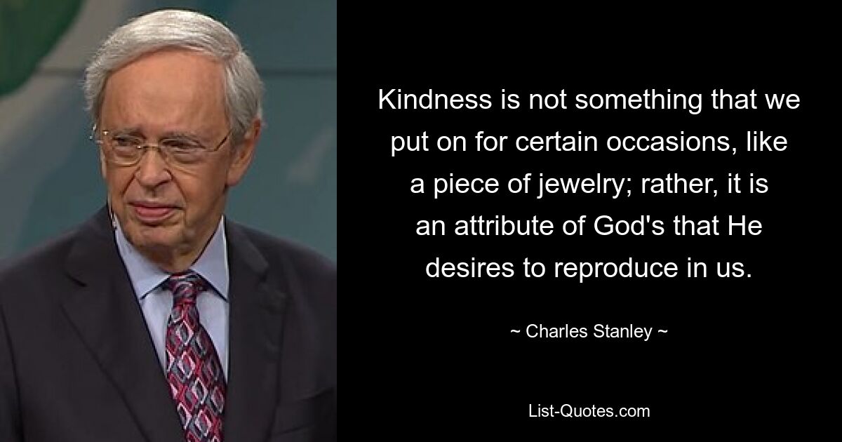 Kindness is not something that we put on for certain occasions, like a piece of jewelry; rather, it is an attribute of God's that He desires to reproduce in us. — © Charles Stanley