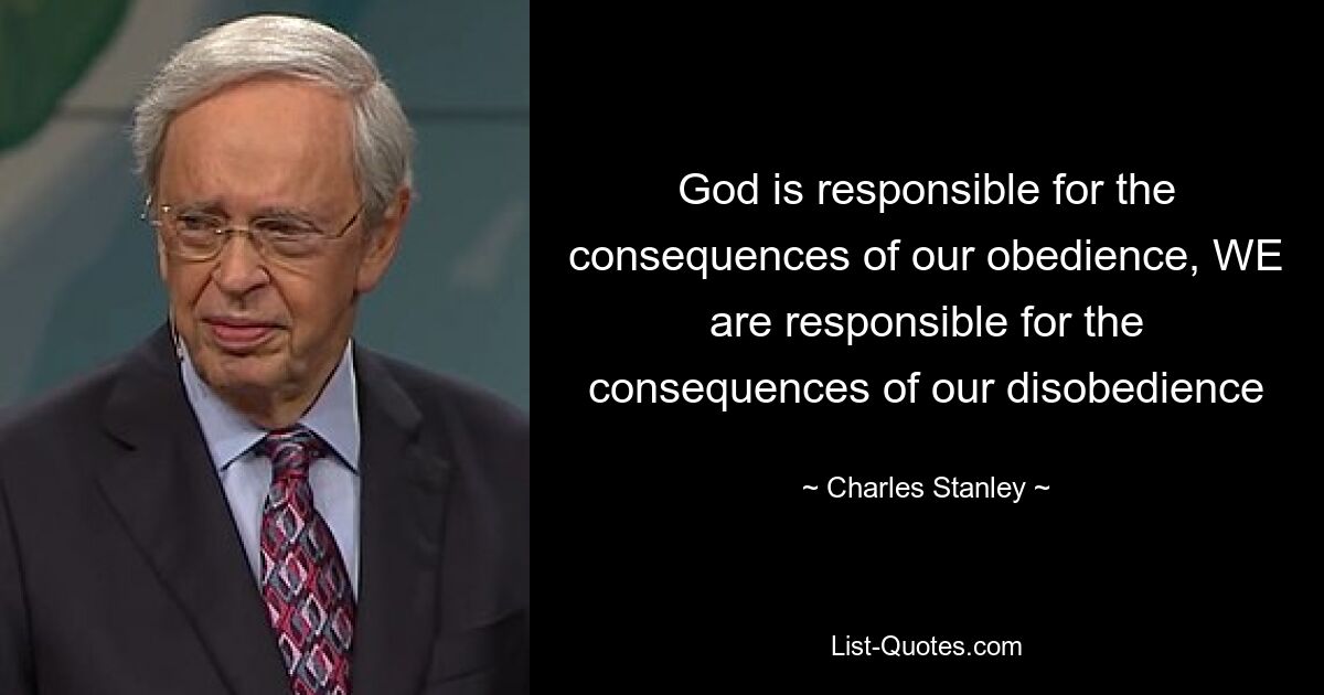 God is responsible for the consequences of our obedience, WE are responsible for the consequences of our disobedience — © Charles Stanley