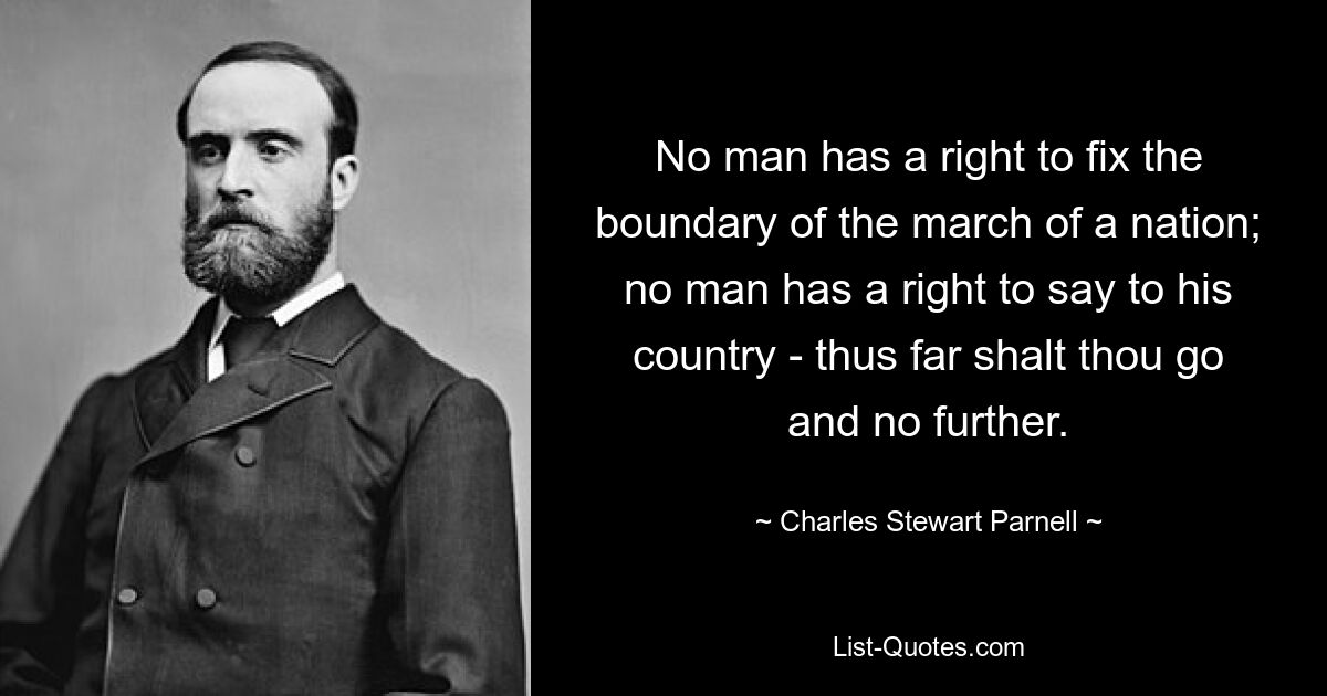 No man has a right to fix the boundary of the march of a nation; no man has a right to say to his country - thus far shalt thou go and no further. — © Charles Stewart Parnell