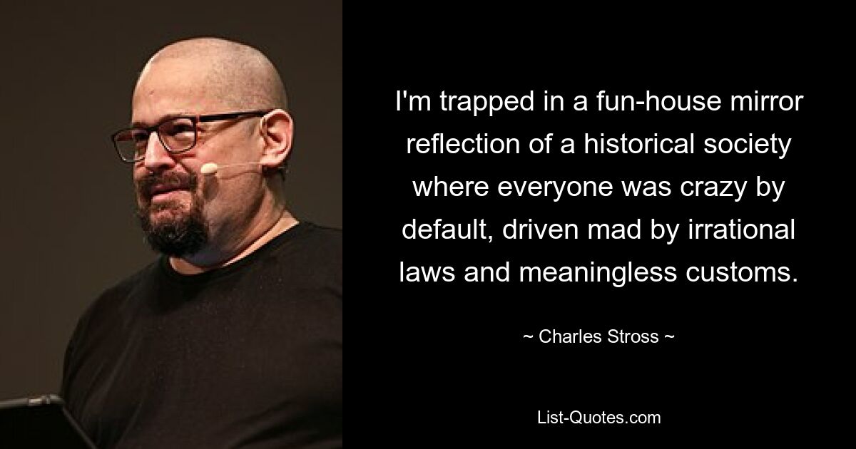 I'm trapped in a fun-house mirror reflection of a historical society where everyone was crazy by default, driven mad by irrational laws and meaningless customs. — © Charles Stross