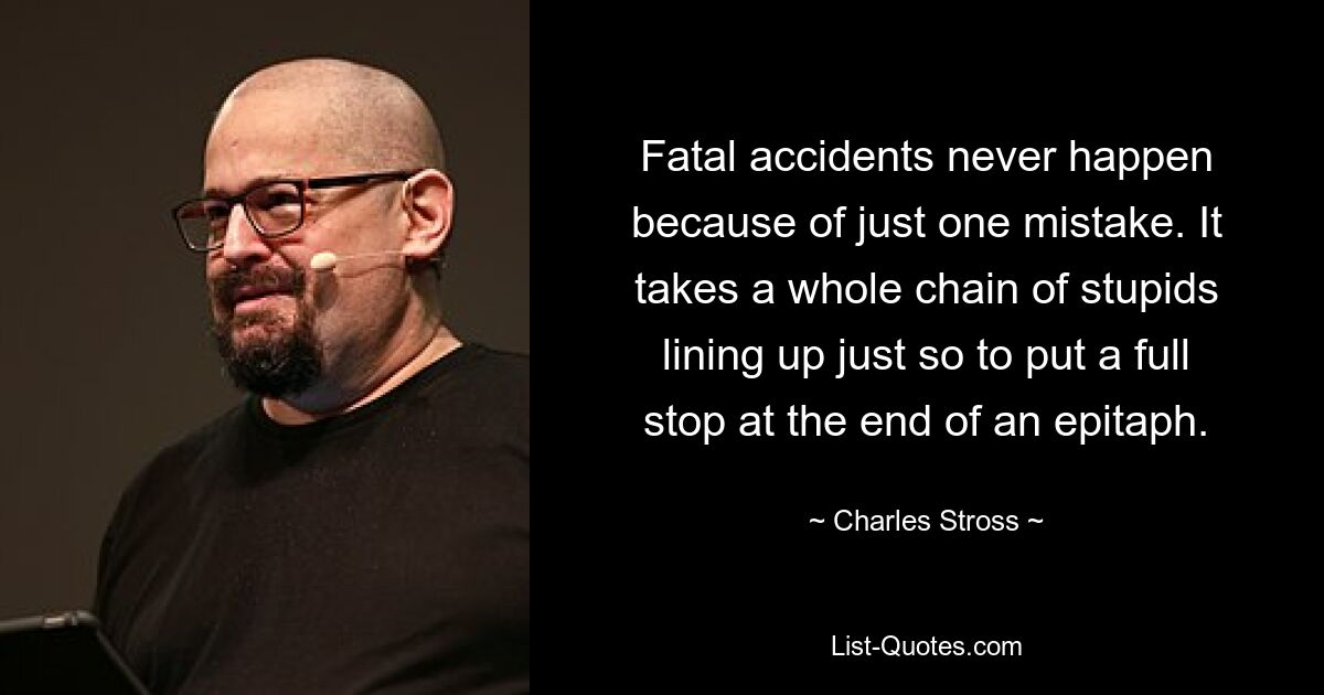 Fatal accidents never happen because of just one mistake. It takes a whole chain of stupids lining up just so to put a full stop at the end of an epitaph. — © Charles Stross