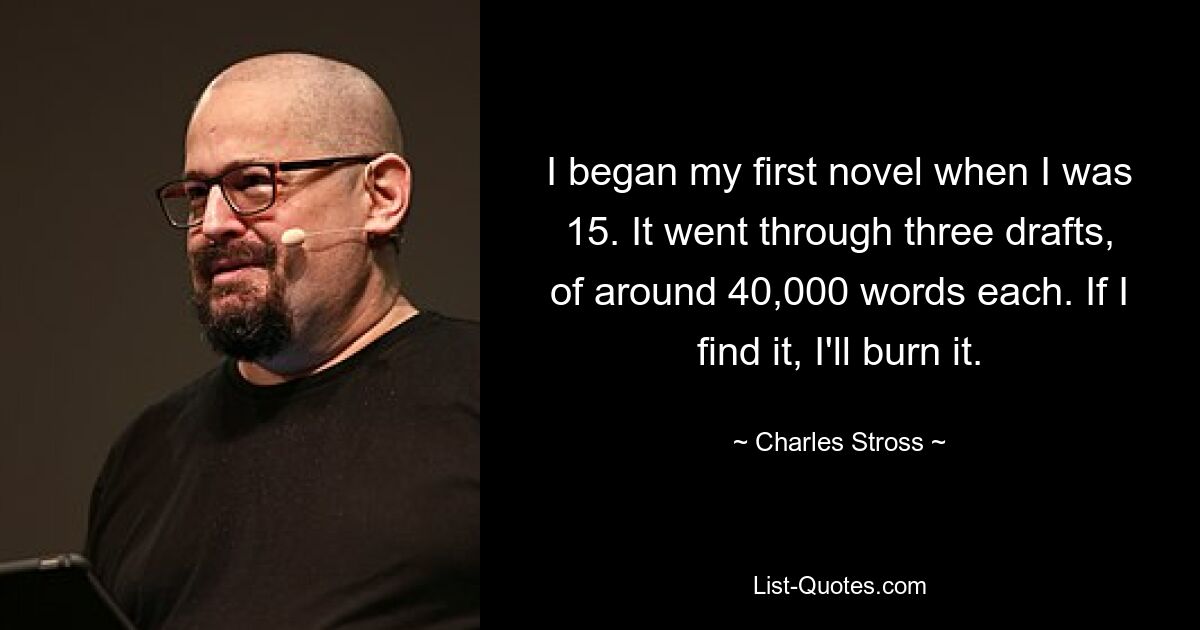 I began my first novel when I was 15. It went through three drafts, of around 40,000 words each. If I find it, I'll burn it. — © Charles Stross