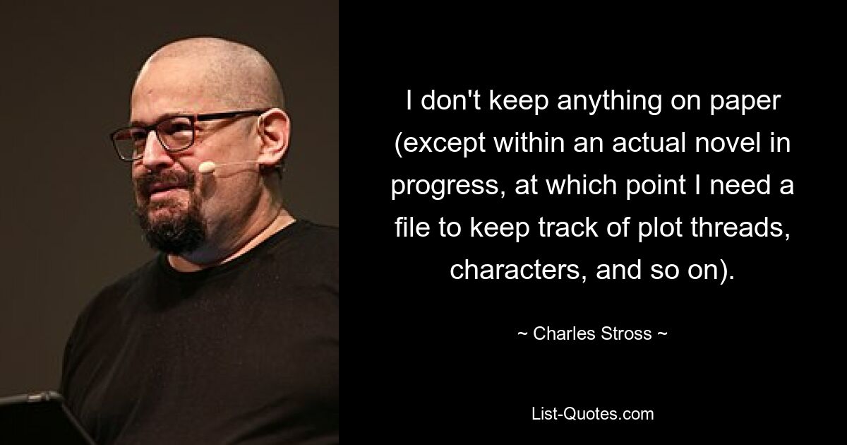 I don't keep anything on paper (except within an actual novel in progress, at which point I need a file to keep track of plot threads, characters, and so on). — © Charles Stross